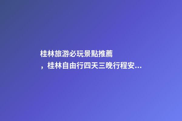 桂林旅游必玩景點推薦，桂林自由行四天三晚行程安排，桂林旅游防騙攻略